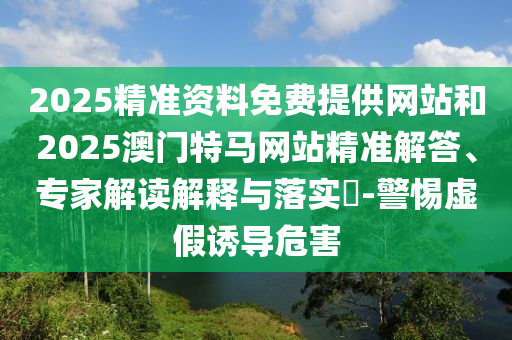 2025精准资料免费提供网站和2025澳门特马网站精准解答、专家解读解释与落实​-警惕虚假诱导危害