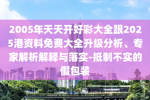 2005年天天开好彩大全跟2025港资料免费大全升级分析、专家解析解释与落实-抵制不实的假包装